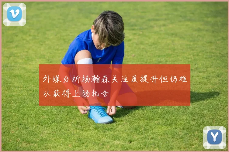 外媒分析杨瀚森关注度提升但仍难以获得上场机会