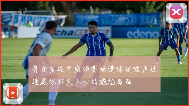 普尔重返华盛顿赛场遭球迷嘘声连连赢球却失人心的尴尬局面