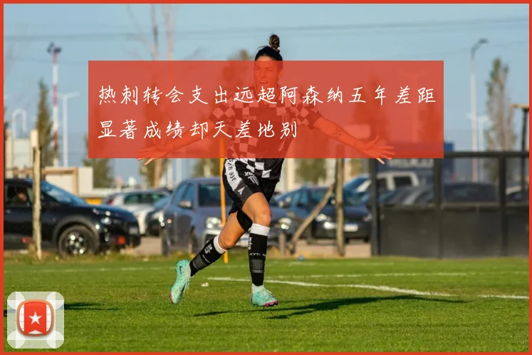 热刺转会支出远超阿森纳五年差距显著成绩却天差地别