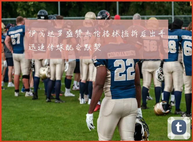 伊戈达罗盛赞杰伦格林挡拆后出手迅速传球配合默契