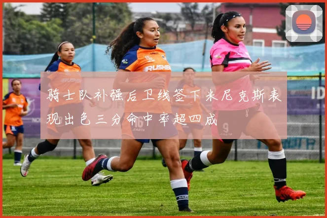 骑士队补强后卫线签下米尼克斯表现出色三分命中率超四成