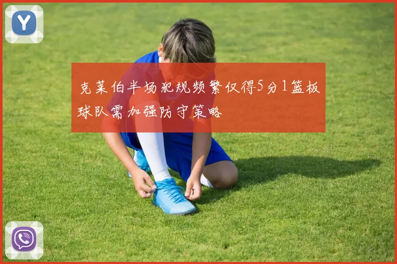克莱伯半场犯规频繁仅得5分1篮板球队需加强防守策略