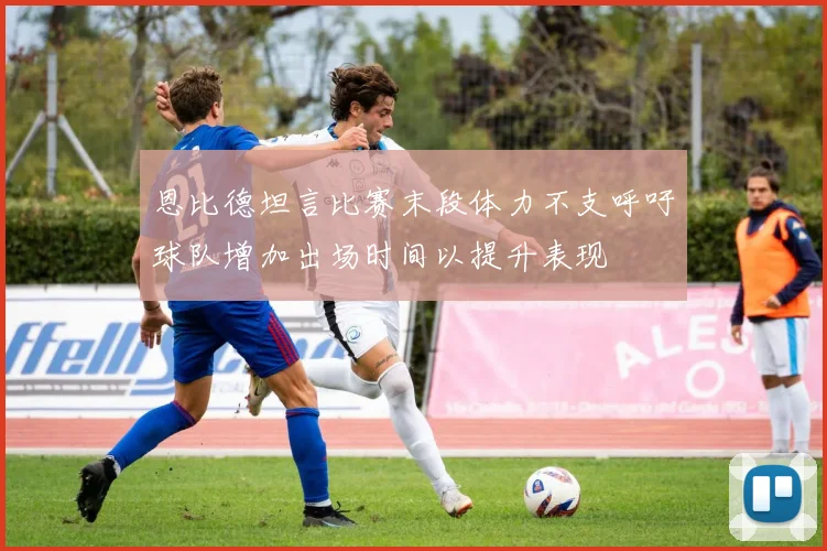 恩比德坦言比赛末段体力不支呼吁球队增加出场时间以提升表现