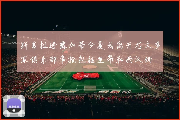 斯基拉透露加蒂今夏或离开尤文多家俱乐部争抢包括里昂和西汉姆