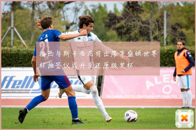 梅西与斯卡洛尼将出席华盛顿世界杯抽签仪式并交还原版奖杯