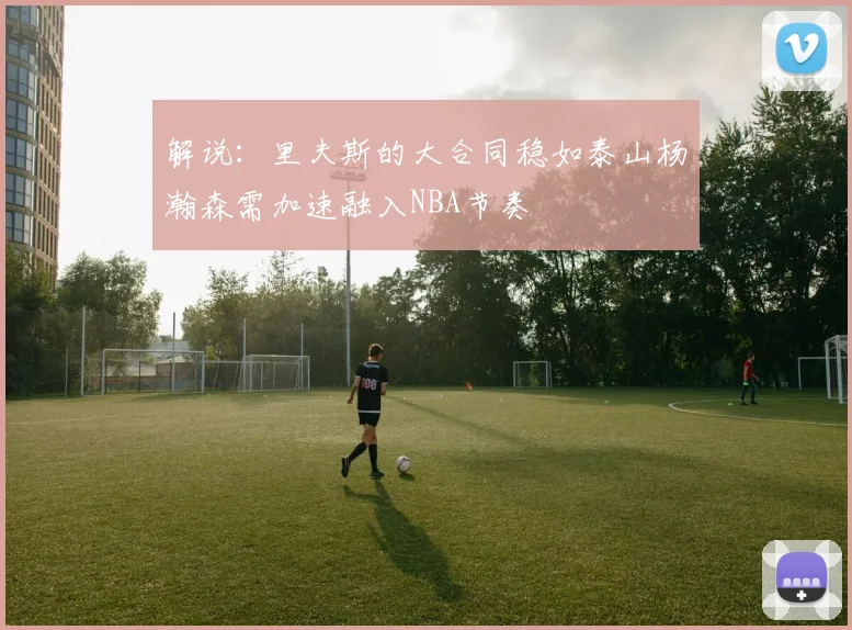 解说：里夫斯的大合同稳如泰山杨瀚森需加速融入NBA节奏