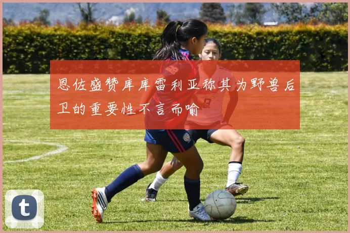 恩佐盛赞库库雷利亚称其为野兽后卫的重要性不言而喻