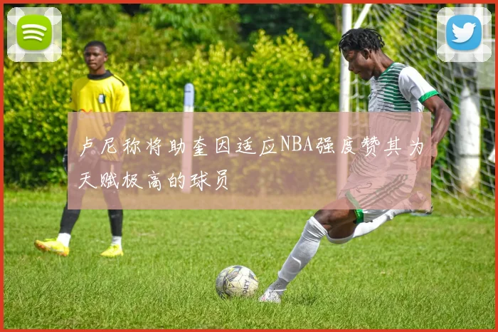 卢尼称将助奎因适应NBA强度赞其为天赋极高的球员