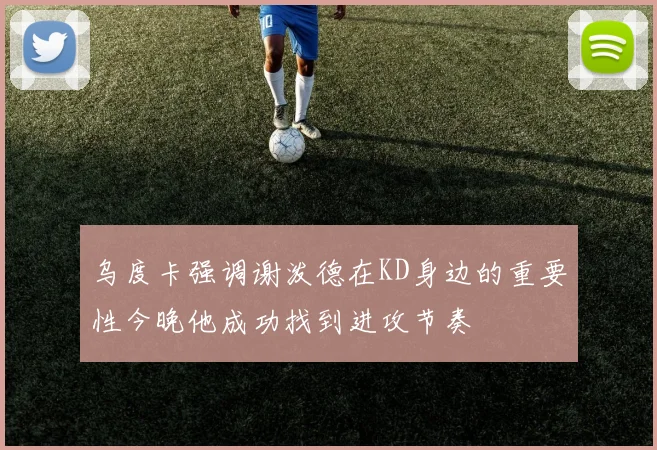 乌度卡强调谢泼德在KD身边的重要性今晚他成功找到进攻节奏