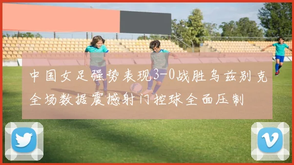 中国女足强势表现3-0战胜乌兹别克全场数据震撼射门控球全面压制
