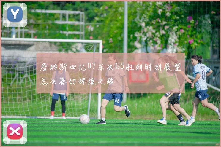 詹姆斯回忆07东决G5胜利时刻展望总决赛的辉煌之路