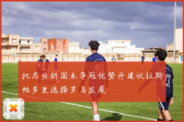 托尼分析国米争冠优势并建议拉斯帕多里选择罗马发展