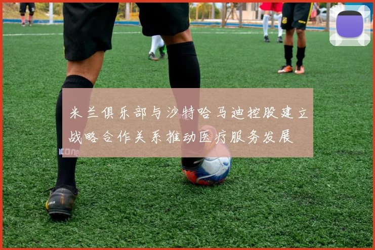 米兰俱乐部与沙特哈马迪控股建立战略合作关系推动医疗服务发展