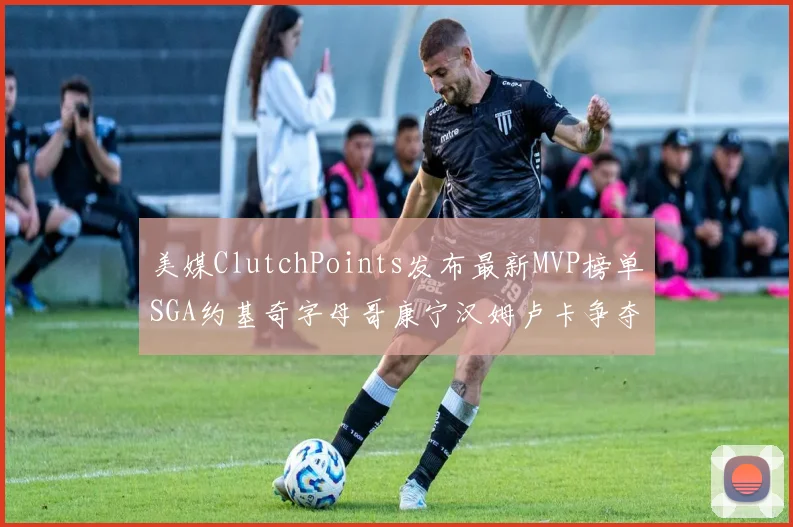 美媒ClutchPoints发布最新MVP榜单SGA约基奇字母哥康宁汉姆卢卡争夺激烈