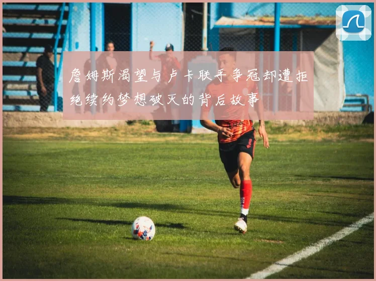 詹姆斯渴望与卢卡联手争冠却遭拒绝续约梦想破灭的背后故事