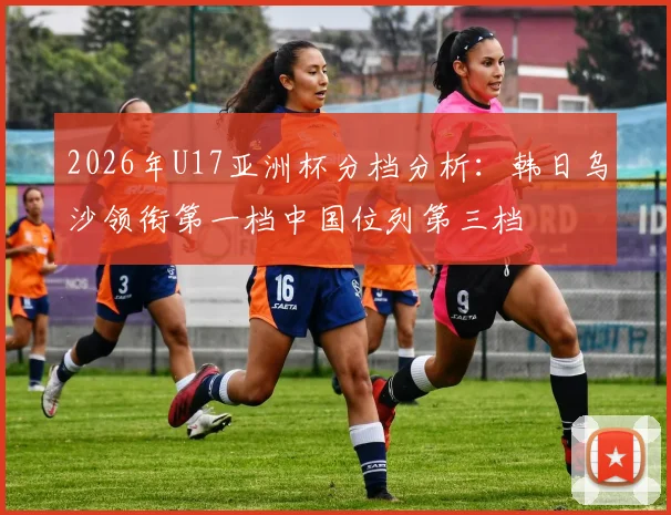 2026年U17亚洲杯分档分析：韩日乌沙领衔第一档中国位列第三档
