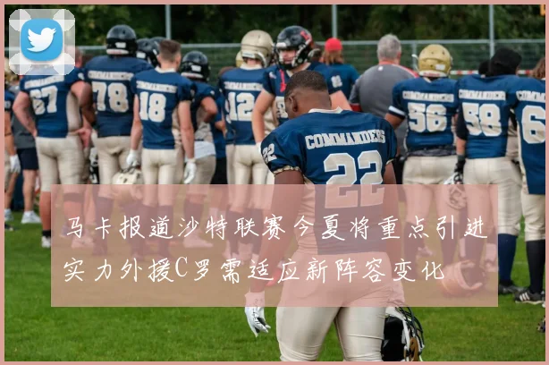 马卡报道沙特联赛今夏将重点引进实力外援C罗需适应新阵容变化