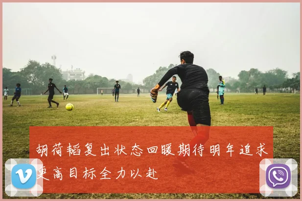 胡荷韬复出状态回暖期待明年追求更高目标全力以赴