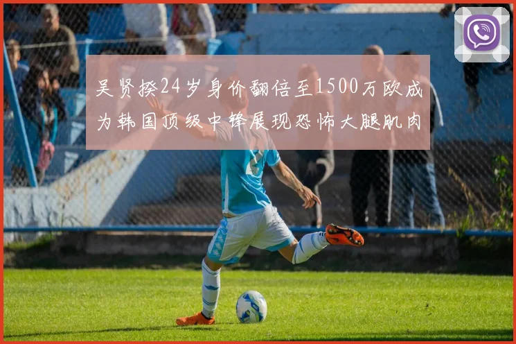 吴贤揆24岁身价翻倍至1500万欧成为韩国顶级中锋展现恐怖大腿肌肉