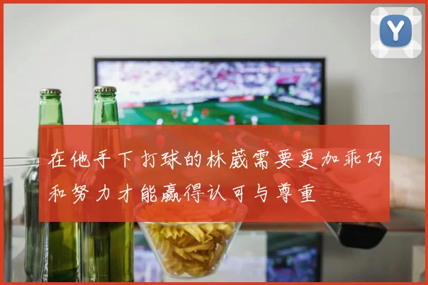 在他手下打球的林葳需要更加乖巧和努力才能赢得认可与尊重