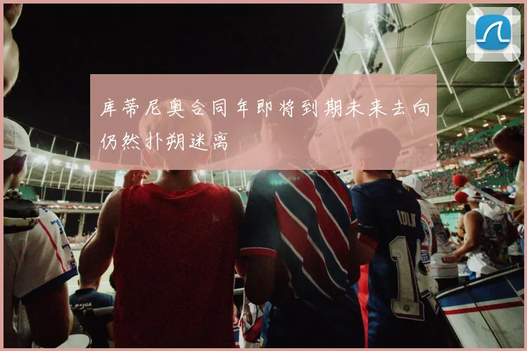 库蒂尼奥合同年即将到期未来去向仍然扑朔迷离