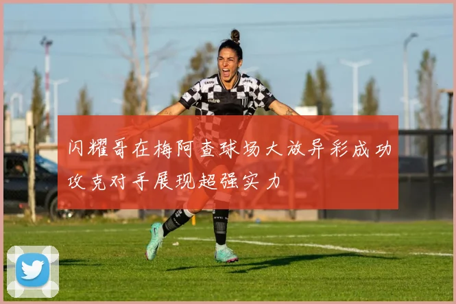 闪耀哥在梅阿查球场大放异彩成功攻克对手展现超强实力