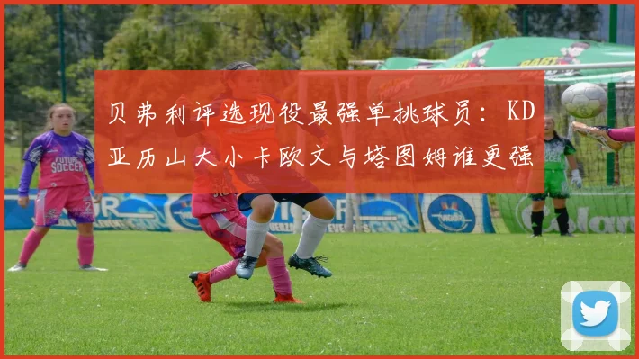 贝弗利评选现役最强单挑球员：KD亚历山大小卡欧文与塔图姆谁更强