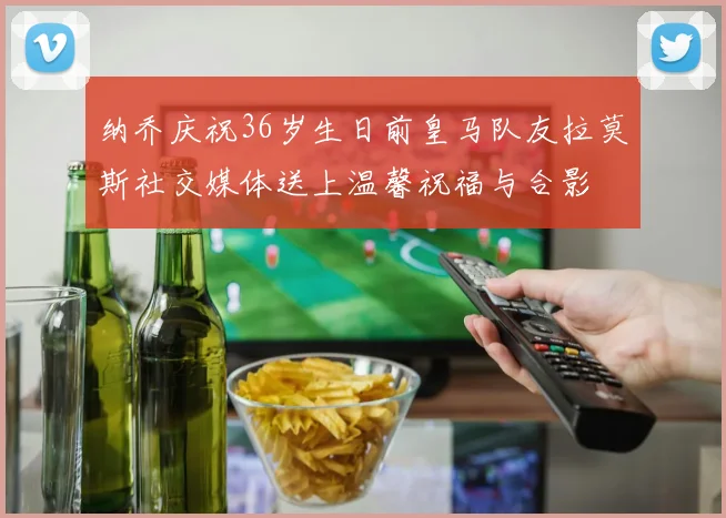 纳乔庆祝36岁生日前皇马队友拉莫斯社交媒体送上温馨祝福与合影