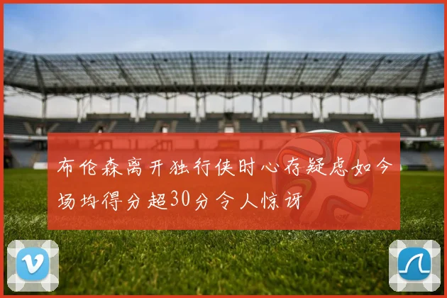 布伦森离开独行侠时心存疑虑如今场均得分超30分令人惊讶