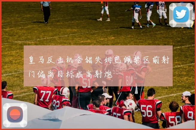 皇马反击机会错失姆巴佩禁区前射门偏离目标成高射炮