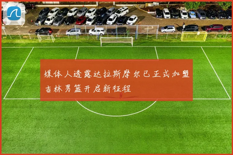 媒体人透露达拉斯摩尔已正式加盟吉林男篮开启新征程