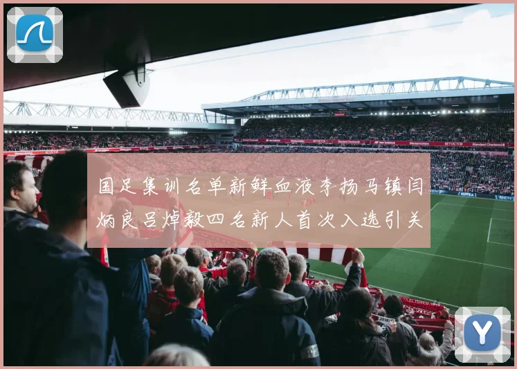 国足集训名单新鲜血液李扬马镇闫炳良吕焯毅四名新人首次入选引关注