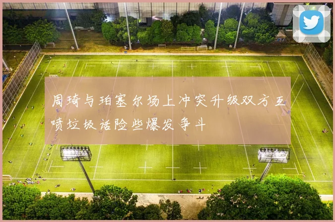 周琦与珀塞尔场上冲突升级双方互喷垃圾话险些爆发争斗