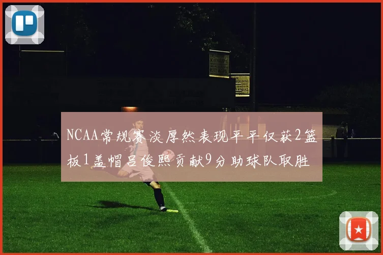 NCAA常规赛淡厚然表现平平仅获2篮板1盖帽吕俊熙贡献9分助球队取胜