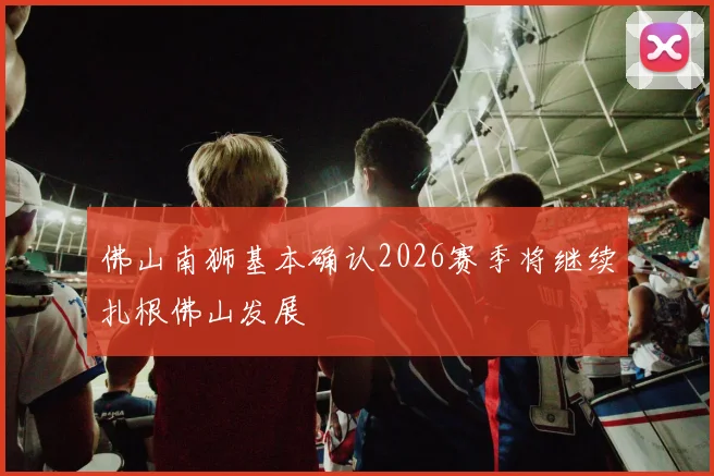 佛山南狮基本确认2026赛季将继续扎根佛山发展