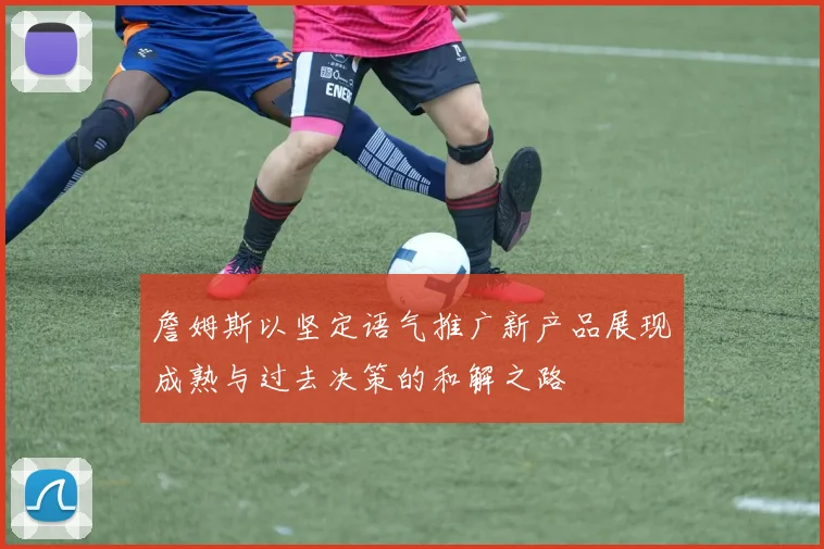 詹姆斯以坚定语气推广新产品展现成熟与过去决策的和解之路