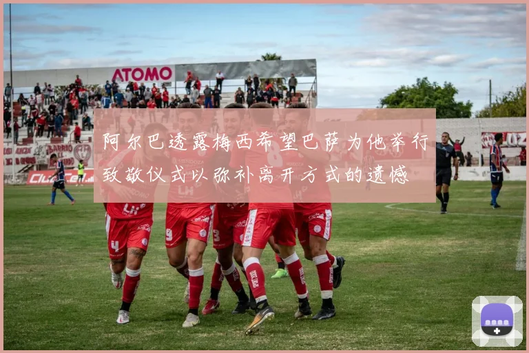 阿尔巴透露梅西希望巴萨为他举行致敬仪式以弥补离开方式的遗憾
